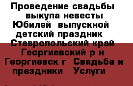  Проведение свадьбы, выкупа невесты.Юбилей, выпускной, ,детский праздник. - Ставропольский край, Георгиевский р-н, Георгиевск г. Свадьба и праздники » Услуги   